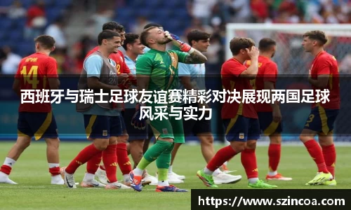 西班牙与瑞士足球友谊赛精彩对决展现两国足球风采与实力